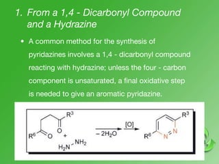 1. From a 1,4 - Dicarbonyl Compound
and a Hydrazine
• A common method for the synthesis of
pyridazines involves a 1,4 - dicarbonyl compound
reacting with hydrazine; unless the four - carbon
component is unsaturated, a final oxidative step
is needed to give an aromatic pyridazine.
 