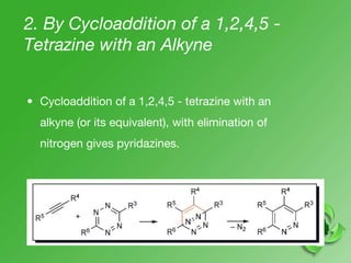 2. By Cycloaddition of a 1,2,4,5 -
Tetrazine with an Alkyne
• Cycloaddition of a 1,2,4,5 - tetrazine with an
alkyne (or its equivalent), with elimination of
nitrogen gives pyridazines.
 