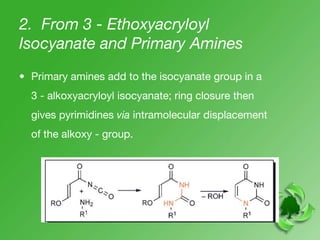 2. From 3 - Ethoxyacryloyl
Isocyanate and Primary Amines
• Primary amines add to the isocyanate group in a
3 - alkoxyacryloyl isocyanate; ring closure then
gives pyrimidines via intramolecular displacement
of the alkoxy - group.
 