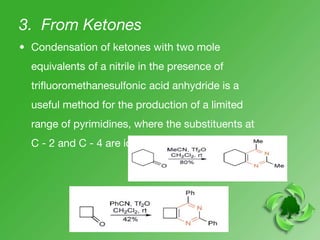 3. From Ketones
• Condensation of ketones with two mole
equivalents of a nitrile in the presence of
trifluoromethanesulfonic acid anhydride is a
useful method for the production of a limited
range of pyrimidines, where the substituents at
C - 2 and C - 4 are identical.
 