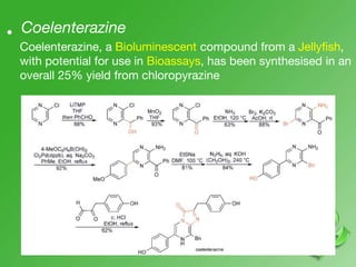 Coelenterazine•
Coelenterazine, a Bioluminescent compound from a Jellyfish,
with potential for use in Bioassays, has been synthesised in an
overall 25% yield from chloropyrazine
 