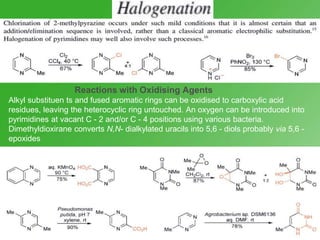 Reactions with Oxidising Agents
Alkyl substituen ts and fused aromatic rings can be oxidised to carboxylic acid
residues, leaving the heterocyclic ring untouched. An oxygen can be introduced into
pyrimidines at vacant C - 2 and/or C - 4 positions using various bacteria.
Dimethyldioxirane converts N,N- dialkylated uracils into 5,6 - diols probably via 5,6 -
epoxides
 