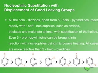 Nucleophilic Substitution with
Displacement of Good Leaving Groups
• All the halo - diazines, apart from 5 - halo - pyrimidines, react
readily with ‘ soft ’ nucleophiles, such as amines,
thiolates and malonate anions, with substitution of the halide.
Even 5 - bromopyrimidine can be brought into
reaction with nucleophiles using microwave heating. All cases
are more reactive than 2 - halo - pyridines:
the relative reactivities can be summarised:
 