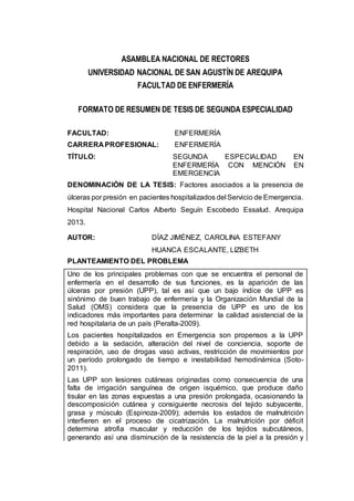ASAMBLEA NACIONAL DE RECTORES
UNIVERSIDAD NACIONAL DE SAN AGUSTÍN DE AREQUIPA
FACULTAD DE ENFERMERÍA
FORMATO DE RESUMEN DE TESIS DE SEGUNDA ESPECIALIDAD
FACULTAD: ENFERMERÍA
CARRERA PROFESIONAL: ENFERMERÍA
TÍTULO: SEGUNDA ESPECIALIDAD EN
ENFERMERÍA CON MENCIÓN EN
EMERGENCIA
DENOMINACIÓN DE LA TESIS: Factores asociados a la presencia de
úlceras por presión en pacientes hospitalizados del Servicio de Emergencia.
Hospital Nacional Carlos Alberto Seguín Escobedo Essalud. Arequipa
2013.
AUTOR: DÍAZ JIMÉNEZ, CAROLINA ESTEFANY
HUANCA ESCALANTE, LIZBETH
PLANTEAMIENTO DEL PROBLEMA
Uno de los principales problemas con que se encuentra el personal de
enfermería en el desarrollo de sus funciones, es la aparición de las
úlceras por presión (UPP), tal es así que un bajo índice de UPP es
sinónimo de buen trabajo de enfermería y la Organización Mundial de la
Salud (OMS) considera que la presencia de UPP es uno de los
indicadores más importantes para determinar la calidad asistencial de la
red hospitalaria de un país (Peralta-2009).
Los pacientes hospitalizados en Emergencia son propensos a la UPP
debido a la sedación, alteración del nivel de conciencia, soporte de
respiración, uso de drogas vaso activas, restricción de movimientos por
un período prolongado de tiempo e inestabilidad hemodinámica (Soto-
2011).
Las UPP son lesiones cutáneas originadas como consecuencia de una
falta de irrigación sanguínea de origen isquémico, que produce daño
tisular en las zonas expuestas a una presión prolongada, ocasionando la
descomposición cutánea y consiguiente necrosis del tejido subyacente,
grasa y músculo (Espinoza-2009); además los estados de malnutrición
interfieren en el proceso de cicatrización. La malnutrición por déficit
determina atrofia muscular y reducción de los tejidos subcutáneos,
generando así una disminución de la resistencia de la piel a la presión y
 