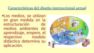 Características del diseño instruccional actual
Los medios, se utilizan
en gran medida en la
estructuración de
medios ambientes de
aprendizaje, empero, el
respectivo modelo
didáctico determina su
aplicación.
 