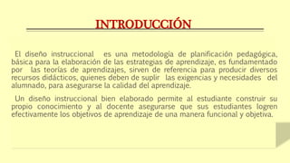 INTRODUCCIÓN
El diseño instruccional es una metodología de planificación pedagógica,
básica para la elaboración de las estrategias de aprendizaje, es fundamentado
por las teorías de aprendizajes, sirven de referencia para producir diversos
recursos didácticos, quienes deben de suplir las exigencias y necesidades del
alumnado, para asegurarse la calidad del aprendizaje.
Un diseño instruccional bien elaborado permite al estudiante construir su
propio conocimiento y al docente asegurarse que sus estudiantes logren
efectivamente los objetivos de aprendizaje de una manera funcional y objetiva.
 