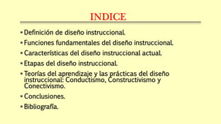 INDICE
 Definición de diseño instruccional.
 Funciones fundamentales del diseño instruccional.
 Características del diseño instruccional actual.
 Etapas del diseño instruccional.
 Teorías del aprendizaje y las prácticas del diseño
instruccional: Conductismo, Constructivismo y
Conectivismo.
 Conclusiones.
 Bibliografía.
 