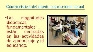 Características del diseño instruccional actual
Las magnitudes
didácticas
fundamentales
están centradas
en las actividades
de aprendizaje y el
educando.
 