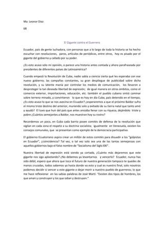 Ma. Leonor Diaz

6B



                                El Gigante contra el Guerrero

Ecuador, país de gente luchadora, con personas que a lo largo de toda la historia se ha hecho
escuchar con revoluciones, paros, artículos de periódicos, entre otros, hoy es pisado por el
gigante del gobierno y callado por su poder.

¿Es esto acaso sólo mi opinión, o parece una historia antes contada y ahora parafraseada por
presidentes de diferentes países de Latinoamérica?

Cuando empezó la Revolución de Cuba, nadie sabía a ciencia cierta qué les esperaba con ese
nuevo gobierno; las campañas constantes, su gran despliegue de publicidad sobre dicha
revolución, y su latente manía por controlar los medios de comunicación, los llevaron a
desproteger la tan deseada libertad de expresión; de igual manera en otros ámbitos, como el
comercio exterior, importaciones, educación, etc. también el pueblo cubano sintió caminar
sobre terreno minado, y convirtieron lo que es hoy en día Cuba, país detenido en el tiempo;
¿Es esto acaso lo que se nos avecina en Ecuador? ¿esperaremos a que el próximo Baldor sufra
el mismo triste destino del anterior, muriendo solo y exiliado de su tierra natal que tanto amó
y ayudó? El tuvo que huir del país que antes ansiaba llenar con su riqueza, dejándolo triste y
pobre ¿Cuántos semejantes a Baldor, nos muestran hoy su rostro?

Recordemos un poco, en Cuba cada barrio posee comités de defensa de la revolución que
vigilan en cada zona el respeto a su doctrina socialista; igualmente en Venezuela, existen los
consejos comunales, que se presentan como ejemplo de la democracia participativa.

El gobierno Ecuatoriano aspira crear un millón de estos comités para disuadir a los “golpistas
en Ecuador”, ¿coincidencia? Tal vez, o tal vez solo sea una de las tantas semejanzas con
aquellos gobiernos bajo el falso nombre de “Socialismo del Siglo XXI”.

Nuestra libertad de expresión está siendo ya cortada, ¿Cuánto más dejaremos que este
gigante nos siga aplastando? ¿No debemos ya levantarnos y vencerlo? Ecuador, nunca has
sido débil, espero que ahora que toca el futuro de nuestra generación tampoco te quedes de
manos cruzadas, todos sabemos ya hasta donde va esto y cual es nuestro final, solo nosotros
podemos decidir si vencer a este gigante o dejar morir a nuestro pueblo de guerreros; lo que
me hace reflexionar en las sabias palabras de José Martí: “Existen dos tipos de hombres, los
que aman y construyen y los que odian y destruyen.”
 