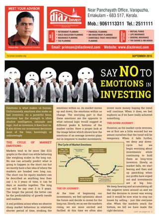 SEPTEMBER 2015For private circulation only
cont. on page no. 3
Emotions is what makes us human.
Unfortunately, emotions also make us
bad investors. As a powerful force,
emotions has the strength to often
shadow intelligence, rationale and
logic. And as investors, it does hurt us.
It also drives our investment decisions
most of the time, knowingly or
unknowingly.
THE CYCLE OF MARKET
EMOTIONS :
Markets tend to be more like ECG
graphs in the short run while behaving
like weighing scales in the long run.
No one can actually predict what is
going to happen in the short run but
we mostly have a fair idea of where the
markets are headed over long run.
The short run for equity markets can
be described as anything less than
say 1 to 3 years of time, it can be
days or months together. The long
run will be say over 3 to 5 years.
The longer the period, the better can
be the predictability of growth trends
and markets.
A real problem arises when we observe
sharp market behaviour in relatively
shorter period of time, stroking the
emotions within us. As market moves
up and down, the emotions within us
change. The worrying part is that
these emotions are the opposite to
what rational logic would suggest at
different peaks & bottoms of the
market cycles. Have a proper look at
the image below which shows how the
emotions of an average investor plays
out in response to market movements.
THE UP JOURNEY :
At the time of beginning our
investments, we feel optimistic about
the future and decide to invest for the
long run. Slowly, we as see the markets
rising, we are more excited and
thrilled. At this time we often also
invest more money hoping the trend
will continue. When it does, we feel
euphoric as if we have really achieved
something.
THE DOWN JOURNEY :
However, as the market cycle reverses,
we at ﬁrst are a little worried but we
assure ourselves that the trend will be
temporary. When it falls further,
we deny any down-
cycle but we
begin worrying about
investments while
continuing to hold
them as long-term
investors. Slowly, as
market falls, we start
fearing and then end
up panicking when
our proﬁts have wiped
out and investments
are at big loss.
We keep hearing and accumulating all
the negative news around us and we
feel the decision to invest was wrong
and it would be now wise to stop our
losses by selling - just like everyone
else. When the markets reach the
bottom, we fell we have made the
right decision.
NOSAY TO
EMOTIONS IN
INVESTING
RETIREMENT PLANNING
CHILD EDUCATION PLANNING
INSURANCE PLANNING
TAX PLANNING
OUR
SERVICES
INVESTMENT
OPTIONS
MUTUAL FUNDS
LIFE INSURANCE
GENERAL INSURANCE
TAX SAVING & RBI BONDS
FINANCIAL PLANNING
NRI INVESTMENT PLANNING
CHARITABLE TRUST INVESTMENT
PLANNING
Primson Diaz - Chief Investment Consultant Email: primson@diazinvest.com Website: www.diazinvest.com
Mob.: 9061113311 Tel.: 2511111
Near Panchayath Office, Varapuzha,
Ernakulam - 683 517, Kerala.
 