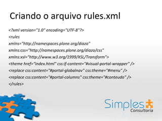 Criando o arquivo rules.xml
<?xml version="1.0" encoding="UTF-8"?>
<rules
xmlns="http://namespaces.plone.org/diazo"
xmlns:css="http://namespaces.plone.org/diazo/css"
xmlns:xsl="http://www.w3.org/1999/XSL/Transform">
<theme href=“index.html" css:if-content="#visual-portal-wrapper" />
<replace css:content="#portal-globalnav" css:theme="#menu" />
<replace css:content="#portal-columns" css:theme="#conteudo" />
</rules>
 