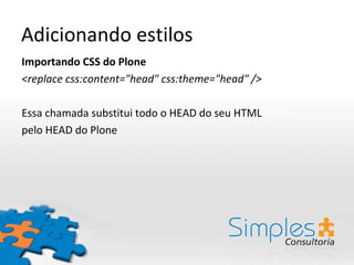 Adicionando estilos
Importando CSS do Plone
<replace css:content="head" css:theme="head" />

Essa chamada substitui todo o HEAD do seu HTML
pelo HEAD do Plone
 