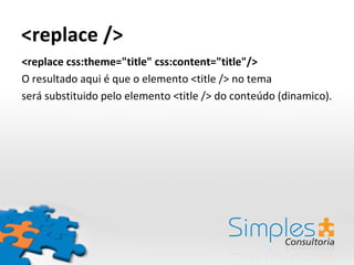 <replace />
<replace css:theme="title" css:content="title"/>
O resultado aqui é que o elemento <title /> no tema
será substituido pelo elemento <title /> do conteúdo (dinamico).
 
