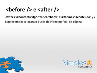 <before /> e <after />
<after css:content="#portal-searchbox" css:theme="#conteudo" />
Este exemplo colocara o busca do Plone no final da página.
 