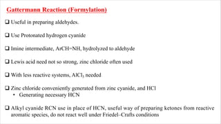 Gattermann Reaction (Formylation)
q Useful in preparing aldehydes.
q Use Protonated hydrogen cyanide
q Imine intermediate, ArCH=NH, hydrolyzed to aldehyde
q Lewis acid need not so strong, zinc chloride often used
q With less reactive systems, AlCl3 needed
q Zinc chloride conveniently generated from zinc cyanide, and HCl
• Generating necessary HCN
q Alkyl cyanide RCN use in place of HCN, useful way of preparing ketones from reactive
aromatic species, do not react well under Friedel–Crafts conditions
 