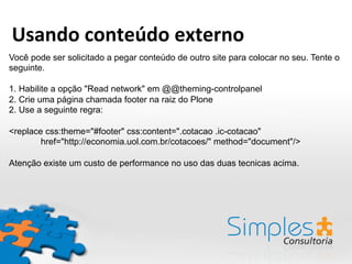 Você pode ser solicitado a pegar conteúdo de outro site para colocar no seu. Tente o
seguinte.
1. Habilite a opção "Read network" em @@theming-controlpanel
2. Crie uma página chamada footer na raiz do Plone
2. Use a seguinte regra:
<replace css:theme="#footer" css:content=".cotacao .ic-cotacao"
href="http://economia.uol.com.br/cotacoes/" method="document"/>
Atenção existe um custo de performance no uso das duas tecnicas acima.
Usando	
  conteúdo	
  externo	
  
 