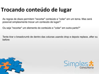 As regras de diazo permitem "recortar" conteúdo e "colar" em um tema. Mas será
possível simplesmente trocar um conteúdo de lugar?
Ou seja "recortar" um elemento do conteúdo e "colar" em outra parte?"
Tente tirar o breadcrumb de dentro das colunas usando drop e depois replace, after ou
before
Trocando	
  conteúdo	
  de	
  lugar	
  
 