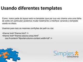 Como maior parte do layout está no template (que por sua vez chama uma uma folha
de estilo em particular) podemos mudar totalmente a interface variando o template
usado no diazo.
Usamos para isso as mesmas confições de path ou css:
<theme href="theme.html" />
<theme href="theme-coluna-unica.html"
css:if-content="#portal-column-content.width-full" />
Usando	
  diferentes	
  templates	
  
 