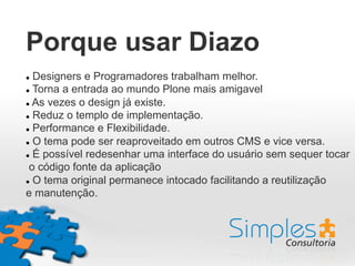 Porque usar Diazo
l  Designers e Programadores trabalham melhor.
l  Torna a entrada ao mundo Plone mais amigavel
l  As vezes o design já existe.
l  Reduz o templo de implementação.
l  Performance e Flexibilidade.
l  O tema pode ser reaproveitado em outros CMS e vice versa.
l  É possível redesenhar uma interface do usuário sem sequer tocar
o código fonte da aplicação
l  O tema original permanece intocado facilitando a reutilização
e manutenção.
 