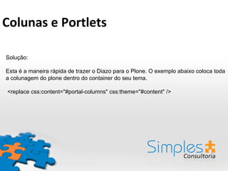 Solução:
Esta é a maneira rápida de trazer o Diazo para o Plone. O exemplo abaixo coloca toda
a colunagem do plone dentro do container do seu tema.
<replace css:content="#portal-columns" css:theme="#content" />
Colunas	
  e	
  Portlets	
  
 