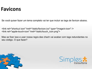 Se você quiser fazer um tema completo vai ter que incluir as tags de favicon abaixo.
<link rel="shortcut icon" href="static/favicon.ico" type="image/x-icon" />
<link rel="apple-touch-icon" href="static/touch_icon.png">
Mas se fizer isso e usar nossa regra dee chach vai acabar com tags redundantes no
seu código. O que fazer?
Favicons	
  
 