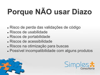 Porque NÃO usar Diazo
l  Risco de perda das validações de código
l  Riscos de usabilidade
l  Riscos de portabilidade
l  Riscos de acessibilidade
l  Riscos na otimização para buscas
l  Possível incompatibilidade com alguns produtos
 