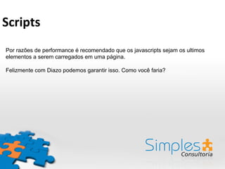 Por razões de performance é recomendado que os javascripts sejam os ultimos
elementos a serem carregados em uma página.
Felizmente com Diazo podemos garantir isso. Como você faria?
Scripts	
  
 
