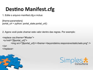 1. Edite o arquivo manifest.cfg e inclua:
[theme:parameters]
portal_url = python: portal_state.portal_url()
2. Agora você pode chamar este valor dentro das regras. Por exemplo:
<replace css:theme="#footer”>
<a href="{$portal_url}">
<img src="{$portal_url}/++theme++beyondskins.responsive/static/selo.png" />
</a>
</replace>
Des-no	
  Manifest.cfg	
  
 