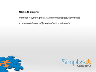 Nome do usuário
member = python: portal_state.member().getUserName()
<xsl:value-of select="$member"></xsl:value-of>
 