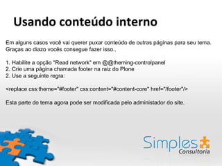 Em alguns casos você vai querer puxar conteúdo de outras páginas para seu tema.
Graças ao diazo vocês consegue fazer isso..
1. Habilite a opção "Read network" em @@theming-controlpanel
2. Crie uma página chamada footer na raiz do Plone
2. Use a seguinte regra:
<replace css:theme="#footer" css:content="#content-core" href="/footer"/>
Esta parte do tema agora pode ser modificada pelo administador do site.
Usando	
  conteúdo	
  interno	
  
 