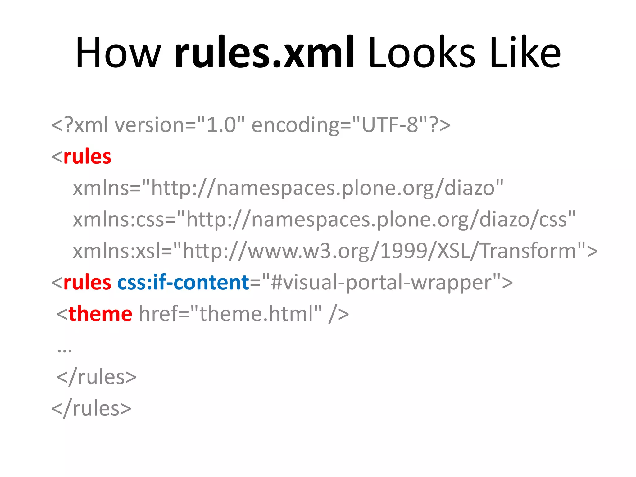 How rules.xml Looks Like
<?xml version="1.0" encoding="UTF-8"?>
<rules
xmlns="http://namespaces.plone.org/diazo"
xmlns:css="http://namespaces.plone.org/diazo/css"
xmlns:xsl="http://www.w3.org/1999/XSL/Transform">
<rules css:if-content="#visual-portal-wrapper">
<theme href="theme.html" />
…
</rules>
</rules>
 