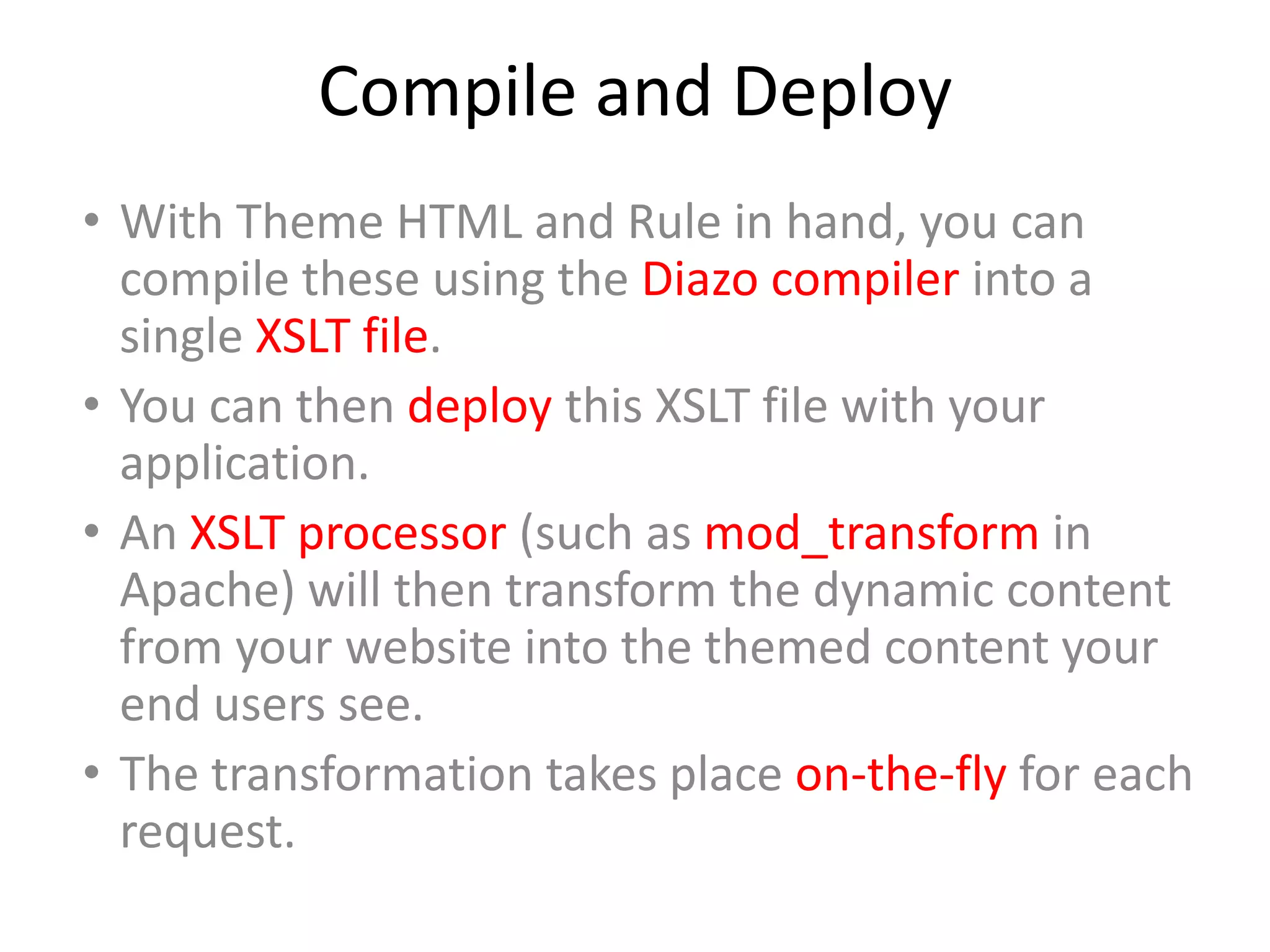 Compile and Deploy
• With Theme HTML and Rule in hand, you can
compile these using the Diazo compiler into a
single XSLT file.
• You can then deploy this XSLT file with your
application.
• An XSLT processor (such as mod_transform in
Apache) will then transform the dynamic content
from your website into the themed content your
end users see.
• The transformation takes place on-the-fly for each
request.
 