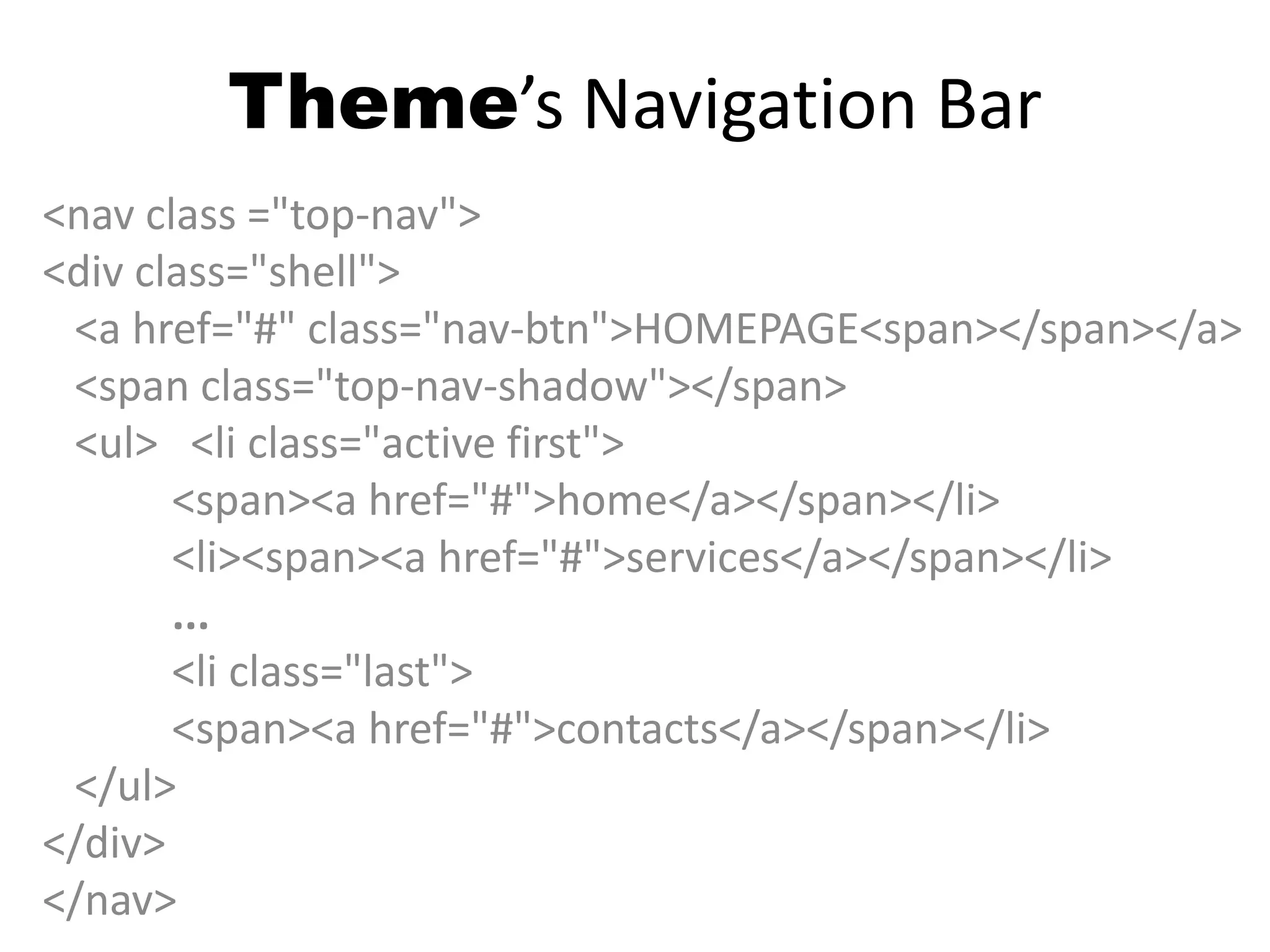 Theme’s Navigation Bar
<nav class ="top-nav">
<div class="shell">
<a href="#" class="nav-btn">HOMEPAGE<span></span></a>
<span class="top-nav-shadow"></span>
<ul> <li class="active first">
<span><a href="#">home</a></span></li>
<li><span><a href="#">services</a></span></li>
...
<li class="last">
<span><a href="#">contacts</a></span></li>
</ul>
</div>
</nav>
 