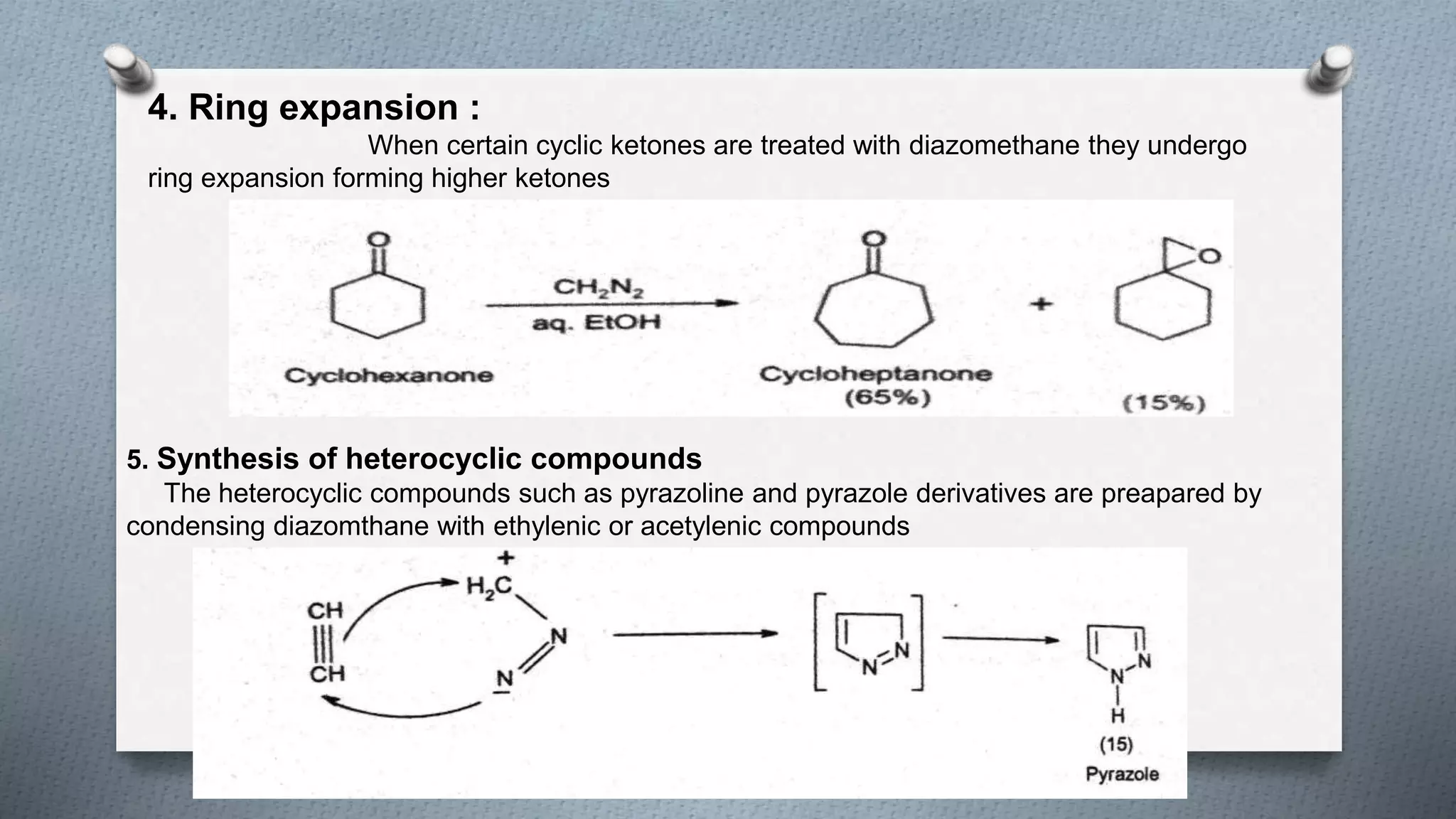 4. Ring expansion :
When certain cyclic ketones are treated with diazomethane they undergo
ring expansion forming higher ketones
5. Synthesis of heterocyclic compounds
The heterocyclic compounds such as pyrazoline and pyrazole derivatives are preapared by
condensing diazomthane with ethylenic or acetylenic compounds
 