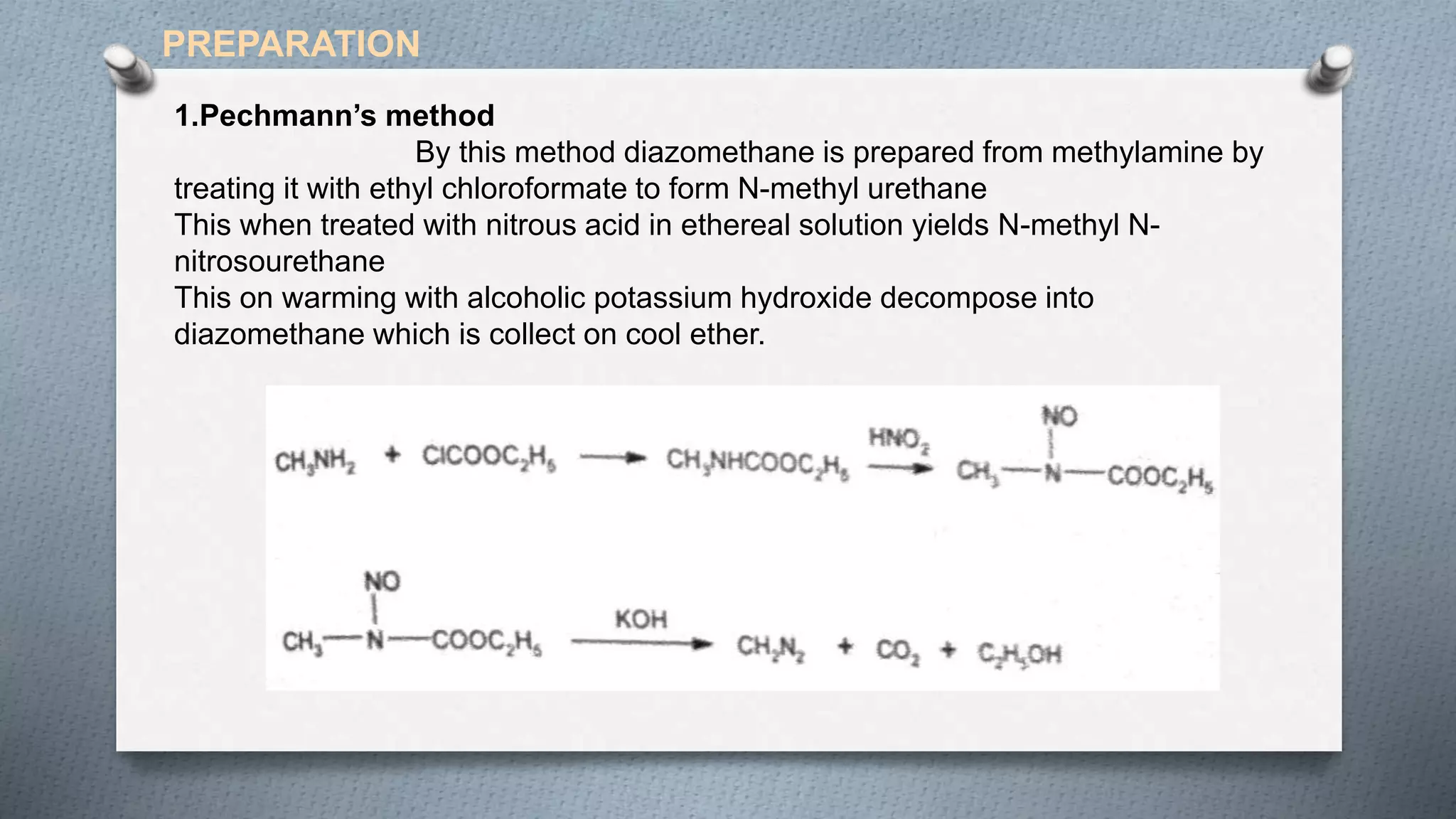 1.Pechmann’s method
By this method diazomethane is prepared from methylamine by
treating it with ethyl chloroformate to form N-methyl urethane
This when treated with nitrous acid in ethereal solution yields N-methyl N-
nitrosourethane
This on warming with alcoholic potassium hydroxide decompose into
diazomethane which is collect on cool ether.
PREPARATION
 