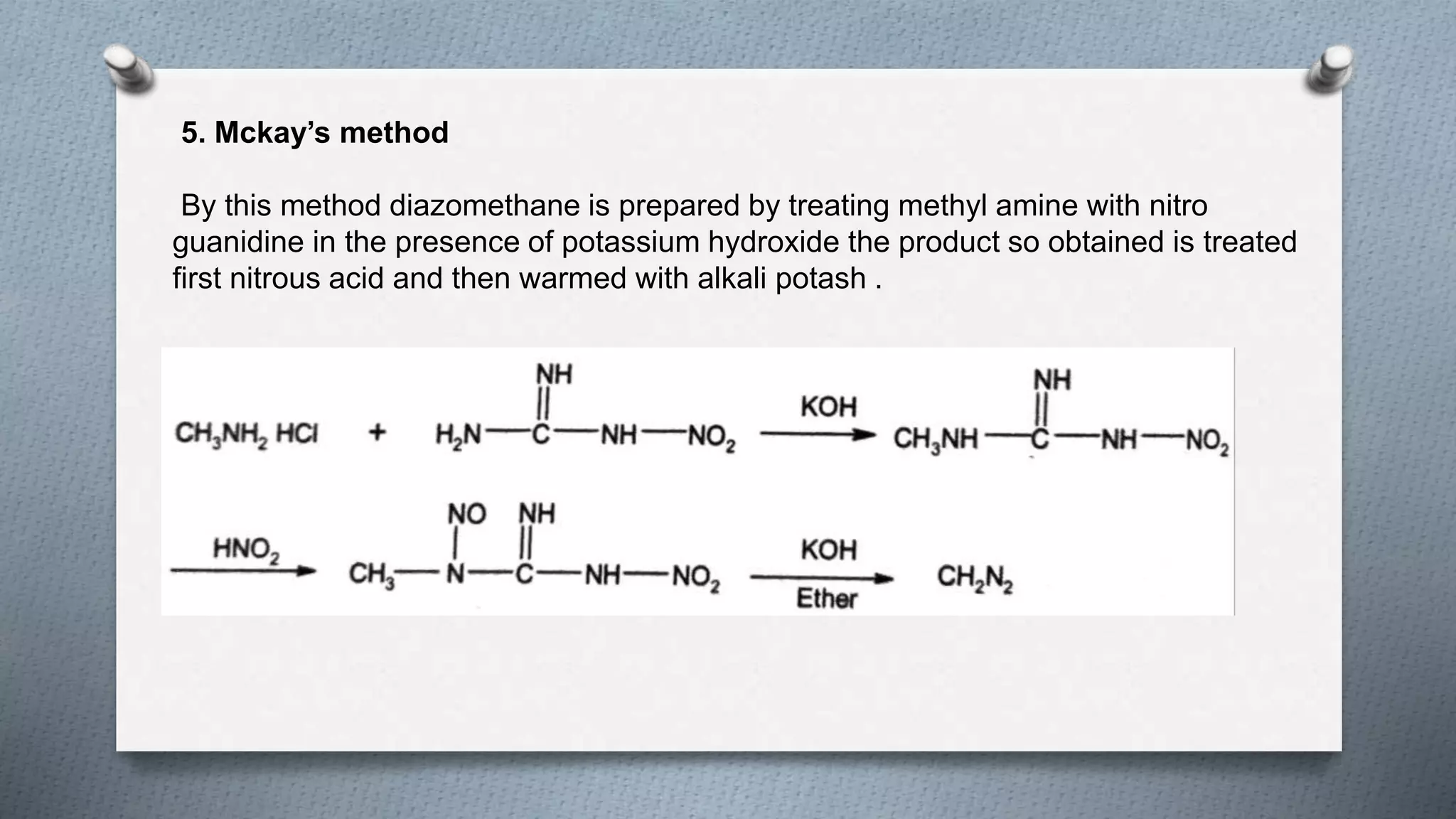 5. Mckay’s method
By this method diazomethane is prepared by treating methyl amine with nitro
guanidine in the presence of potassium hydroxide the product so obtained is treated
first nitrous acid and then warmed with alkali potash .
 