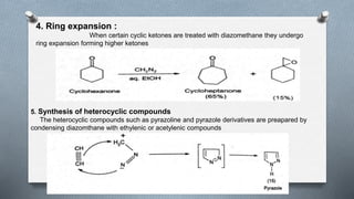 4. Ring expansion :
When certain cyclic ketones are treated with diazomethane they undergo
ring expansion forming higher ketones
5. Synthesis of heterocyclic compounds
The heterocyclic compounds such as pyrazoline and pyrazole derivatives are preapared by
condensing diazomthane with ethylenic or acetylenic compounds
 