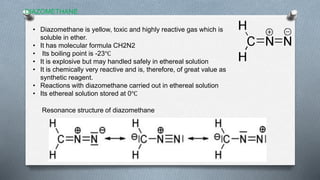 DIAZOMETHANE
• Diazomethane is yellow, toxic and highly reactive gas which is
soluble in ether.
• It has molecular formula CH2N2
• Its boiling point is -23℃
• It is explosive but may handled safely in ethereal solution
• It is chemically very reactive and is, therefore, of great value as
synthetic reagent.
• Reactions with diazomethane carried out in ethereal solution
• Its ethereal solution stored at 0℃
Resonance structure of diazomethane
 