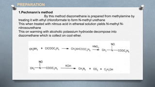 1.Pechmann’s method
By this method diazomethane is prepared from methylamine by
treating it with ethyl chloroformate to form N-methyl urethane
This when treated with nitrous acid in ethereal solution yields N-methyl N-
nitrosourethane
This on warming with alcoholic potassium hydroxide decompose into
diazomethane which is collect on cool ether.
PREPARATION
 