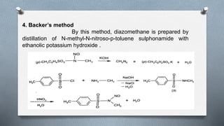 4. Backer’s method
By this method, diazomethane is prepared by
distillation of N-methyl-N-nitroso-p-toluene sulphonamide with
ethanolic potassium hydroxide .
 