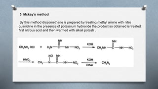 5. Mckay’s method
By this method diazomethane is prepared by treating methyl amine with nitro
guanidine in the presence of potassium hydroxide the product so obtained is treated
first nitrous acid and then warmed with alkali potash .
 