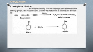 1. Methylation of acids:
this reagent is mainly used for carrying out the esterification of
carboxyl groups. This reagent is also used for the methylation of phenols and minerals
acids.
APPLICATION
 