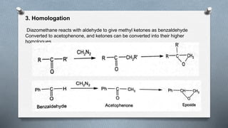 3. Homologation
Diazomethane reacts with aldehyde to give methyl ketones as benzaldehyde
Converted to acetophenone, and ketones can be converted into their higher
homologues
 