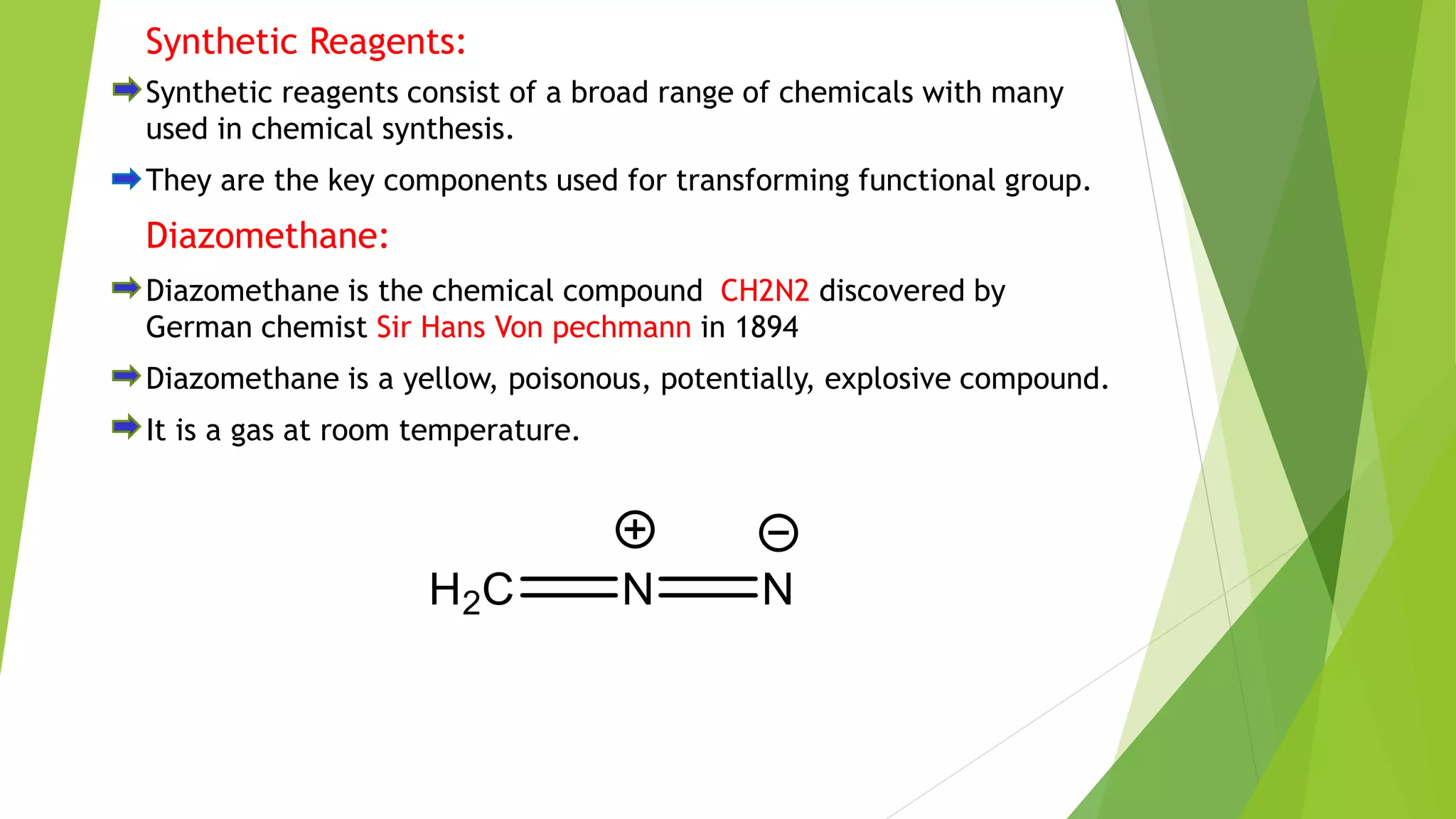 Synthetic Reagents:
Synthetic reagents consist of a broad range of chemicals with many
used in chemical synthesis.
They are the key components used for transforming functional group.
Diazomethane:
Diazomethane is the chemical compound CH2N2 discovered by
German chemist Sir Hans Von pechmann in 1894
Diazomethane is a yellow, poisonous, potentially, explosive compound.
It is a gas at room temperature.
 