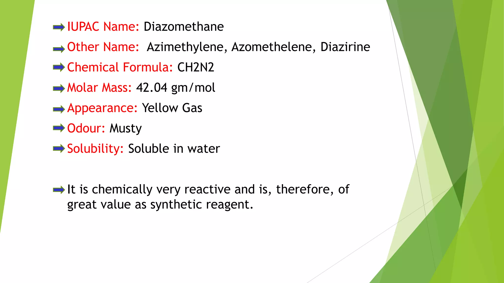 IUPAC Name: Diazomethane
Other Name: Azimethylene, Azomethelene, Diazirine
Chemical Formula: CH2N2
Molar Mass: 42.04 gm/mol
Appearance: Yellow Gas
Odour: Musty
Solubility: Soluble in water
It is chemically very reactive and is, therefore, of
great value as synthetic reagent.
 