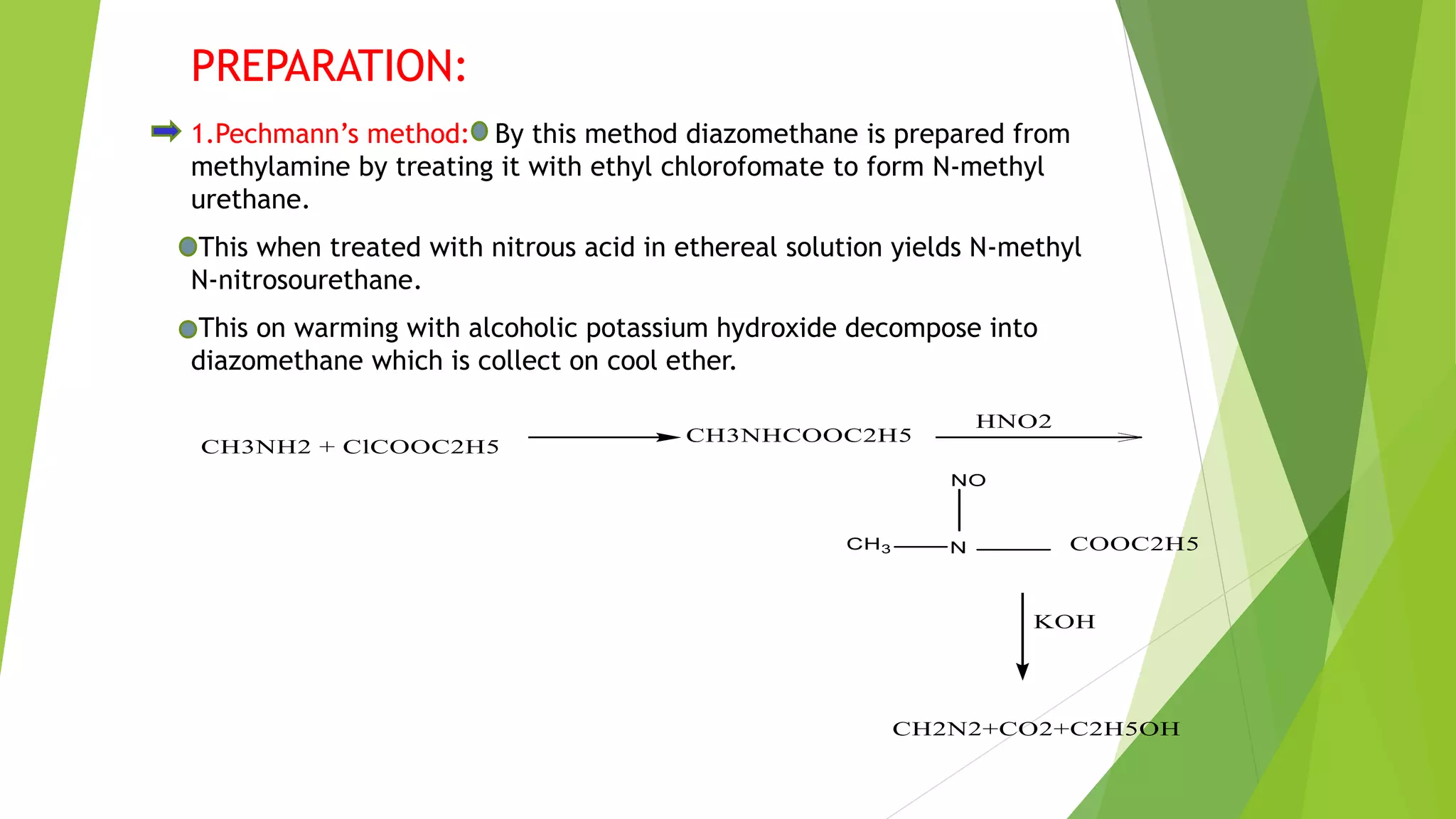 PREPARATION:
1.Pechmann’s method: By this method diazomethane is prepared from
methylamine by treating it with ethyl chlorofomate to form N-methyl
urethane.
This when treated with nitrous acid in ethereal solution yields N-methyl
N-nitrosourethane.
This on warming with alcoholic potassium hydroxide decompose into
diazomethane which is collect on cool ether.
 