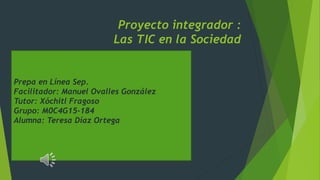 Proyecto integrador :
Las TIC en la Sociedad
Prepa en Línea Sep.
Facilitador: Manuel Ovalles González
Tutor: Xóchitl Fragoso
Grupo: M0C4G15-184
Alumna: Teresa Díaz Ortega
 