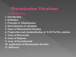 1. Introduction
2. Definition
3. Principle of Diazotization
4. Determination of end point
5. Types of Diazotization titration
6. Preparation and standardization of 0.1M NaNO2 solution
7. Assay of Benzocaine
8. Assay of Dapsone
9. Assay of Isocarboxazid
10. Application of Diazotization titration
11. Reference
 