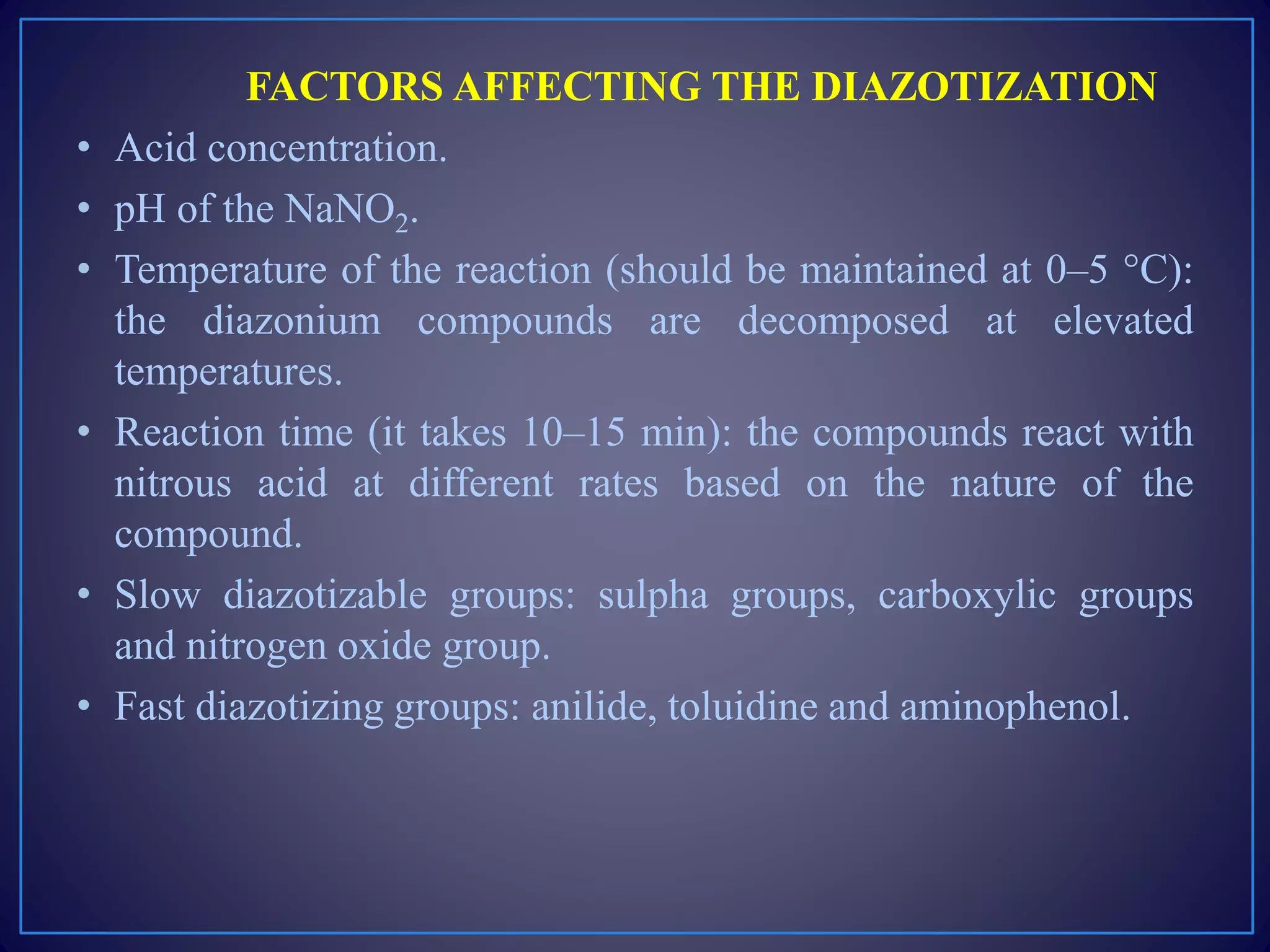 FACTORS AFFECTING THE DIAZOTIZATION
• Acid concentration.
• pH of the NaNO2.
• Temperature of the reaction (should be maintained at 0–5 °C):
the diazonium compounds are decomposed at elevated
temperatures.
• Reaction time (it takes 10–15 min): the compounds react with
nitrous acid at different rates based on the nature of the
compound.
• Slow diazotizable groups: sulpha groups, carboxylic groups
and nitrogen oxide group.
• Fast diazotizing groups: anilide, toluidine and aminophenol.
 