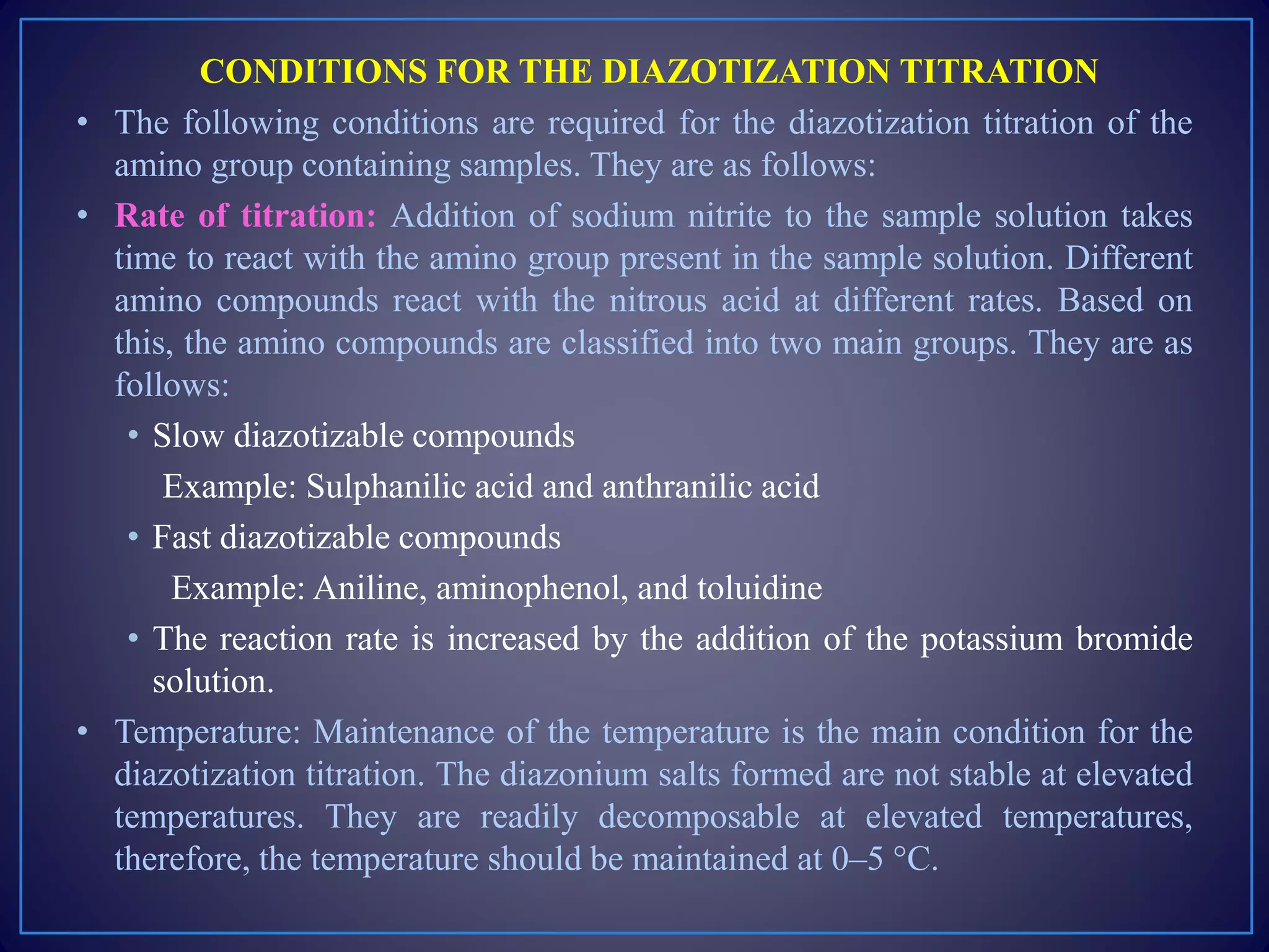 CONDITIONS FOR THE DIAZOTIZATION TITRATION
• The following conditions are required for the diazotization titration of the
amino group containing samples. They are as follows:
• Rate of titration: Addition of sodium nitrite to the sample solution takes
time to react with the amino group present in the sample solution. Different
amino compounds react with the nitrous acid at different rates. Based on
this, the amino compounds are classified into two main groups. They are as
follows:
• Slow diazotizable compounds
Example: Sulphanilic acid and anthranilic acid
• Fast diazotizable compounds
Example: Aniline, aminophenol, and toluidine
• The reaction rate is increased by the addition of the potassium bromide
solution.
• Temperature: Maintenance of the temperature is the main condition for the
diazotization titration. The diazonium salts formed are not stable at elevated
temperatures. They are readily decomposable at elevated temperatures,
therefore, the temperature should be maintained at 0–5 °C.
 